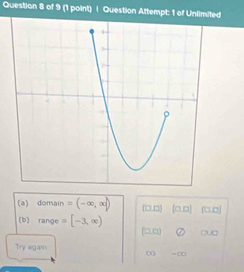 Question Attempt: 1 of Unlimited
(a) domain =(-∈fty ,∈fty ] (□ ,□ ) [□ ,□ ] (1,7, 
(b) range =[-3,∈fty )
(□ ,□ ) DU 
Try again
∞ -∞