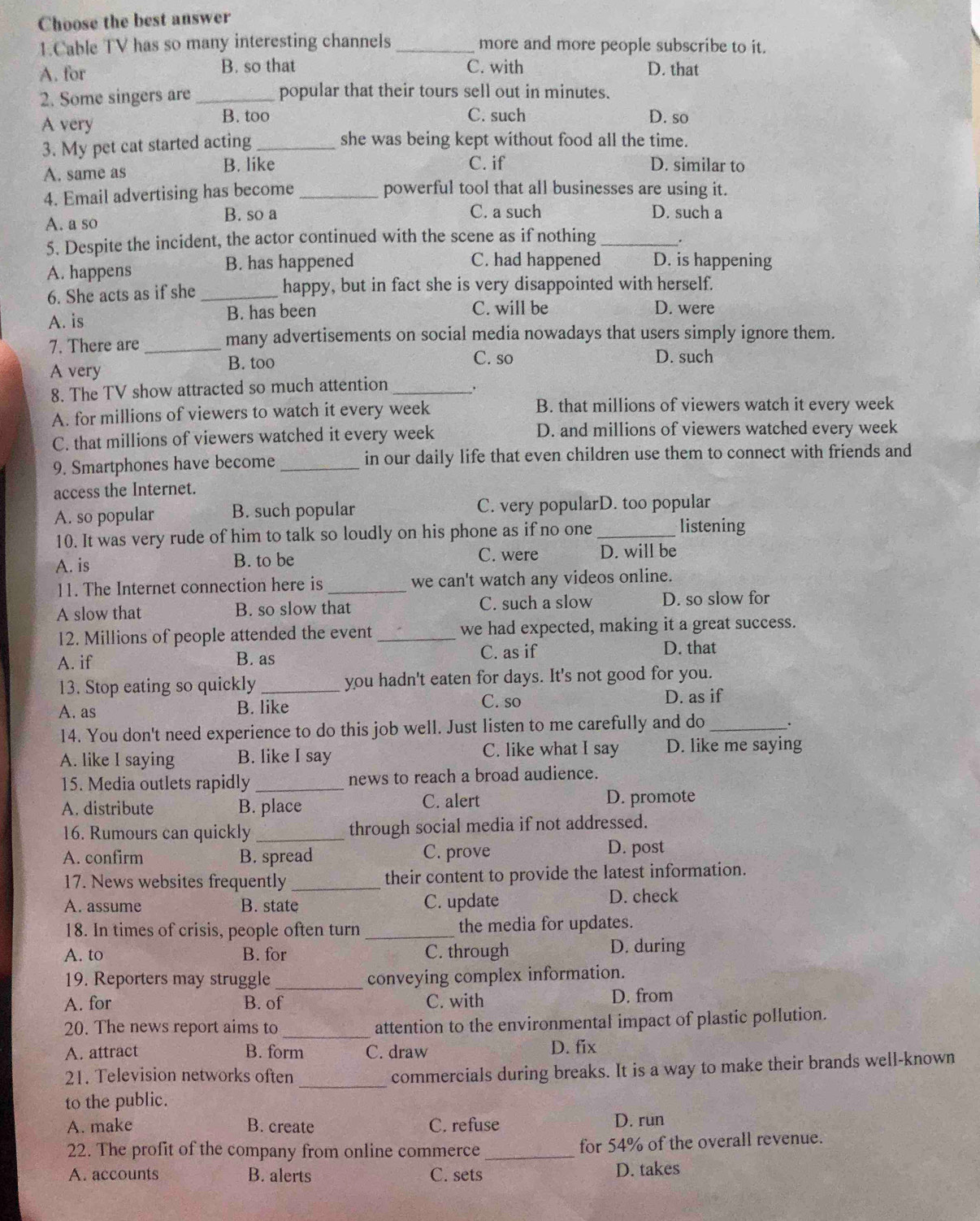 Choose the best answer
1.Cable TV has so many interesting channels _more and more people subscribe to it.
A. for B. so that C. with D. that
2. Some singers are _popular that their tours sell out in minutes.
A very
B. too C. such D. so
3. My pet cat started acting _she was being kept without food all the time.
A. same as B. like C. if D. similar to
4. Email advertising has become_ powerful tool that all businesses are using it.
A. a so
B. so a C. a such D. such a
5. Despite the incident, the actor continued with the scene as if nothing _.
A. happens B. has happened C. had happened D. is happening
6. She acts as if she _happy, but in fact she is very disappointed with herself.
A. is B. has been C. will be D. were
7. There are _many advertisements on social media nowadays that users simply ignore them.
A very
B. too C. so D. such
8. The TV show attracted so much attention _、
A. for millions of viewers to watch it every week B. that millions of viewers watch it every week
C. that millions of viewers watched it every week D. and millions of viewers watched every week
9. Smartphones have become_ in our daily life that even children use them to connect with friends and
access the Internet.
A. so popular B. such popular C. very popularD. too popular
10. It was very rude of him to talk so loudly on his phone as if no one_
listening
A. is B. to be C. were D. will be
11. The Internet connection here is _we can't watch any videos online.
A slow that B. so slow that C. such a slow D. so slow for
12. Millions of people attended the event _we had expected, making it a great success.
A. if B. as C. as if D. that
13. Stop eating so quickly _you hadn't eaten for days. It's not good for you.
A. as B. like C. so
D. as if
14. You don't need experience to do this job well. Just listen to me carefully and do _.
A. like I saying B. like I say C. like what I say D. like me saying
15. Media outlets rapidly _news to reach a broad audience.
A. distribute B. place C. alert
D. promote
16. Rumours can quickly _through social media if not addressed.
A. confirm B. spread C. prove
D. post
17. News websites frequently_ their content to provide the latest information.
A. assume B. state C. update D. check
18. In times of crisis, people often turn _the media for updates.
A. to B. for C. through D. during
19. Reporters may struggle _conveying complex information.
A. for B. of C. with D. from
20. The news report aims to_ attention to the environmental impact of plastic pollution.
A. attract B. form C. draw D. fix
21. Television networks often
_
commercials during breaks. It is a way to make their brands well-known
to the public.
A. make B. create C. refuse D. run
22. The profit of the company from online commerce _for 54% of the overall revenue.
A. accounts B. alerts C. sets D. takes