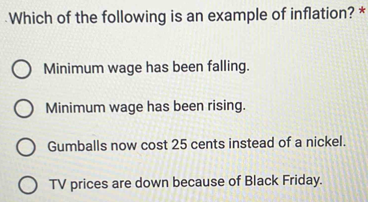 Which of the following is an example of inflation? *
Minimum wage has been falling.
Minimum wage has been rising.
Gumballs now cost 25 cents instead of a nickel.
TV prices are down because of Black Friday.