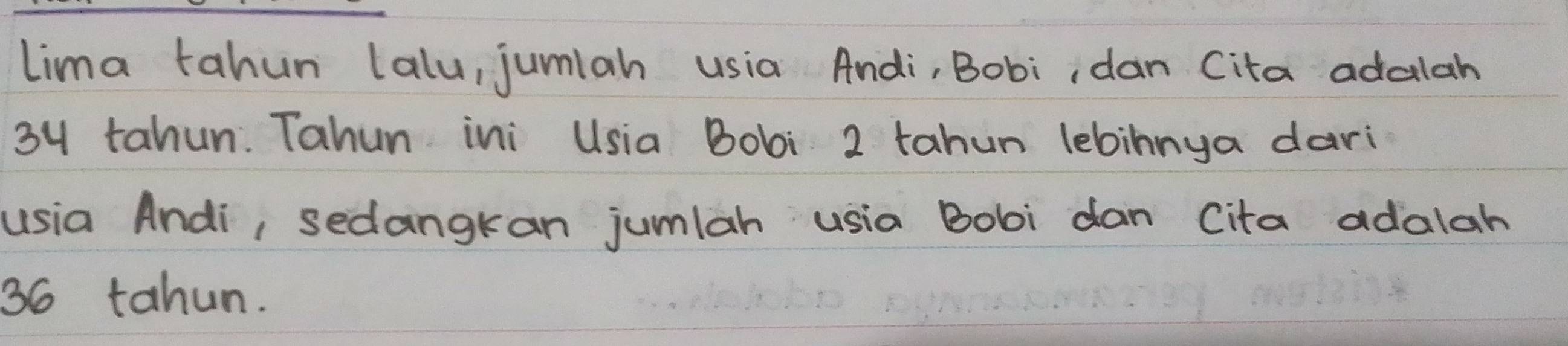 Lima tahun lalu, jumiah usia Andi, Bobi, dan Cita adalah
34 tahun. Tahun ini Usia Bobi 2 tahun lebinnya dari 
usia Andi, sedangkan jumlah usia Bobi dan Cita adalah
36 tahun.