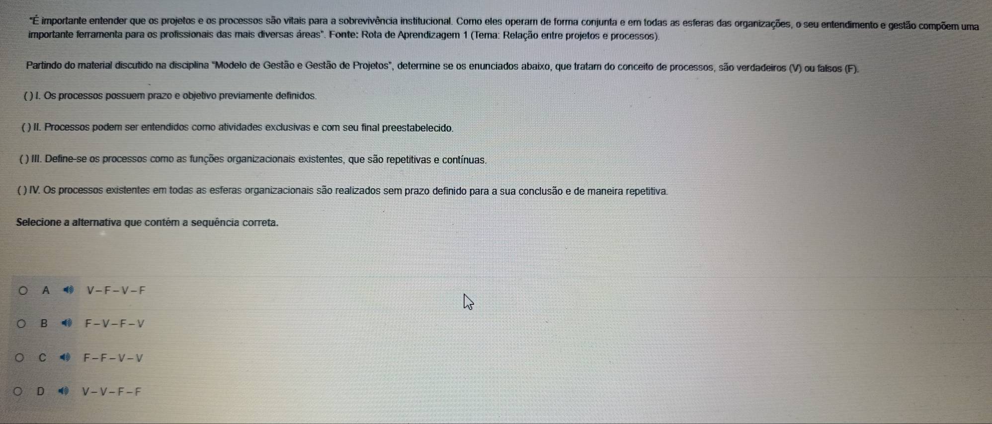 'É importante entender que os projetos e os processos são vitais para a sobrevivência institucional. Como eles operam de forma conjunta e em todas as esferas das organizações, o seu entendimento e gestão compõem uma
importante ferramenta para os profissionais das mais diversas áreas". Fonte: Rota de Aprendizagem 1 (Tema: Relação entre projetos e processos).
Partindo do material discutido na disciplina "Modelo de Gestão e Gestão de Projetos", determine se os enunciados abaixo, que tratam do conceito de processos, são verdadeiros (V) ou falsos (F).
( ) I. Os processos possuem prazo e objetivo previamente definidos.
( ) II. Processos podem ser entendidos como atividades exclusivas e com seu final preestabelecido.
( ) III. Define-se os processos como as funções organizacionais existentes, que são repetitivas e contínuas.
( ) IV. Os processos existentes em todas as esferas organizacionais são realizados sem prazo definido para a sua conclusão e de maneira repetitiva.
Selecione a alternativa que contém a sequência correta.
A V-F-V-F
B 4 F-V-F-V
C 4 F-F-V-V
D V-V-F-F