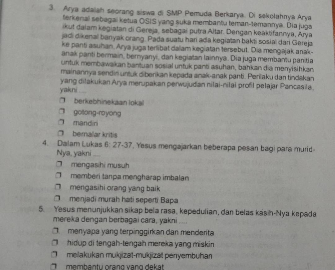 Arya adaiah seorang siswa di SMP Pemuda Berkarya. Di sekolahnya Arya
terkenal sebagai ketua OSIS yang suka membantu teman-temannya. Dia juga
ikut dalam kegiatan di Gereja, sebagai putra Altar. Dengan keaktifannya, Arya
jadi dikenal banyak orang. Pada suatu han ada kegiatan bakti sosial dari Gereja
ke panti asuhan, Arya juga terlibat dalam kegiatan tersebut. Dia mengajak anak-
anak panti bermain, bernyanyi, dan kegiatan lainnya. Dia juga membantu panitia
untuk membawakan bantuan sosial untuk panti asuhan, bahkan dia menyisihkan
mainannya sendiri untuk diberikan kepada anak-anak panti. Perilaku dan tindakan
yang dilakukan Arya merupakan perwujudan nilai-nilai profil pelajar Pancasila,
yakni
berkebhinekaan lokal
gotong-royong
mandin
□ bemalar kritis
4. Dalam Lukas 6: 27 -37, Yesus mengajarkan beberapa pesan bagi para murid-
Nya, yakni ....
□ mengasihi musuh
memberi tanpa mengharap imbalan
mengasihi orang yang baik
O menjadi murah hati seperti Bapa
5. Yesus menunjukkan sikap bela rasa, kepedulian, dan belas kasih-Nya kepada
mereka dengan berbagai cara, yakni ....
menyapa yang terpinggirkan dan menderíta
hidup di tengah-tengah mereka yang miskin
melakukan mukjizat-mukjizat penyembuhan
membantu oranq vanq dekat