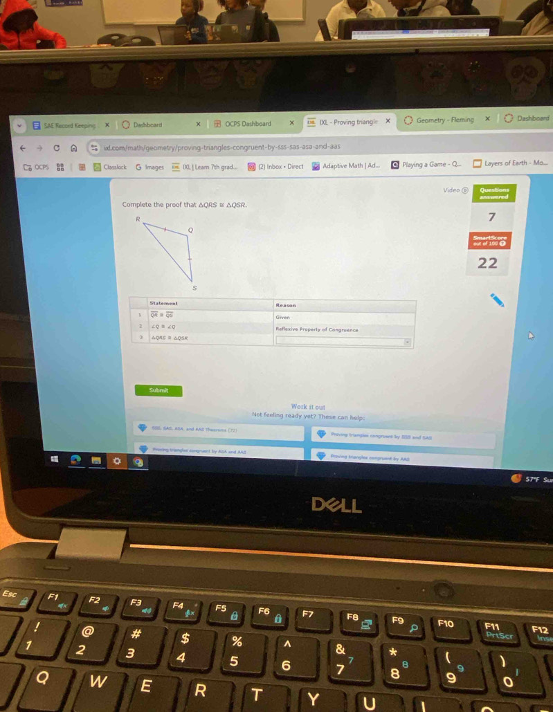 SAE Record Keeping Dashboard OCPS Dashboard IXL - Proving triangle Geometry - Fleming Dashboard
ixl.com/math/geometry/proving-triangles-congruent-by-sss-sas-asa-and-aas
CPS Classlock G image IXL | Learn 7th grad... (2) Inbox • Direct Adaptive Math | Ad...  Playing a Game - Layers of Earth - Mo...
Video Question
Complete the proof that △QRS ≌ △QSR. answered
7
22
Submit
Work it out
Not feeling ready yet? These can help:
CSS, GAS, ABA, and AAS Theerems (72 Proving triangles congruent by SSS and SAS
Pvring trangles congruent by ASA and AAS Proving triangles congruent by AAS
Su
D
Esc F1 F2 F3 F4 F6
F7 F10 F11
@ # $ % ^ & *
inse
1 2 3 4 5 6 7 a
9
8 9
Q W E R T Y