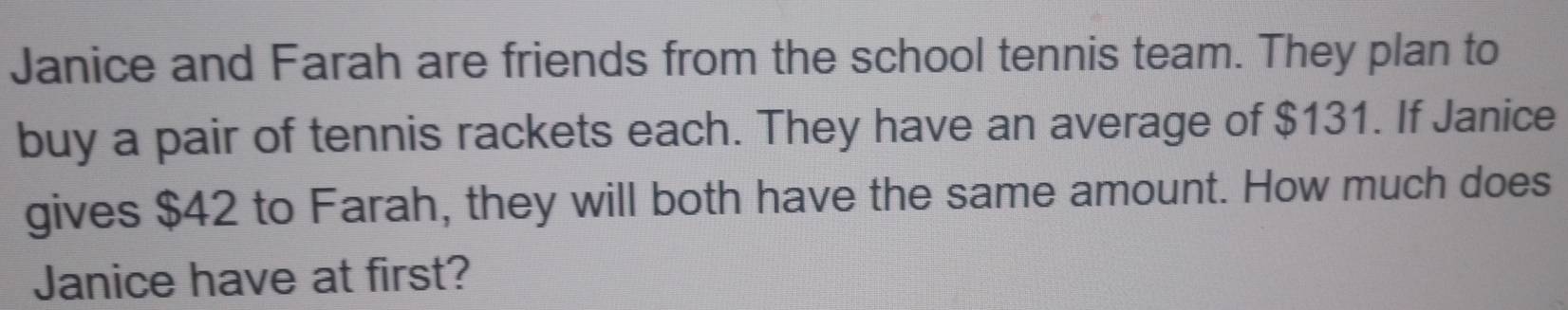 Janice and Farah are friends from the school tennis team. They plan to 
buy a pair of tennis rackets each. They have an average of $131. If Janice 
gives $42 to Farah, they will both have the same amount. How much does 
Janice have at first?