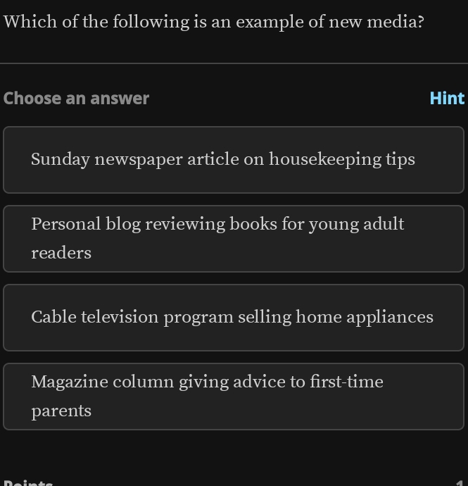 Which of the following is an example of new media?
Choose an answer Hint
Sunday newspaper article on housekeeping tips
Personal blog reviewing books for young adult
readers
Cable television program selling home appliances
Magazine column giving advice to first-time
parents