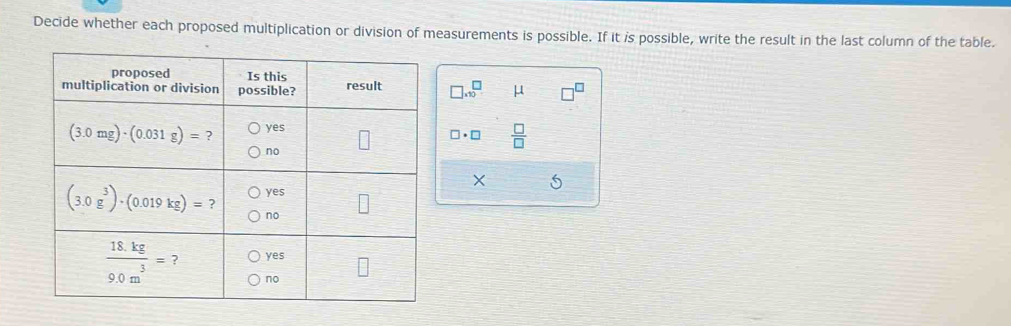 Decide whether each proposed multiplication or division of measurements is possible. If it is possible, write the result in the last column of the table.
□ * 10^(□ μ
□ · □ frac □)□ 
X