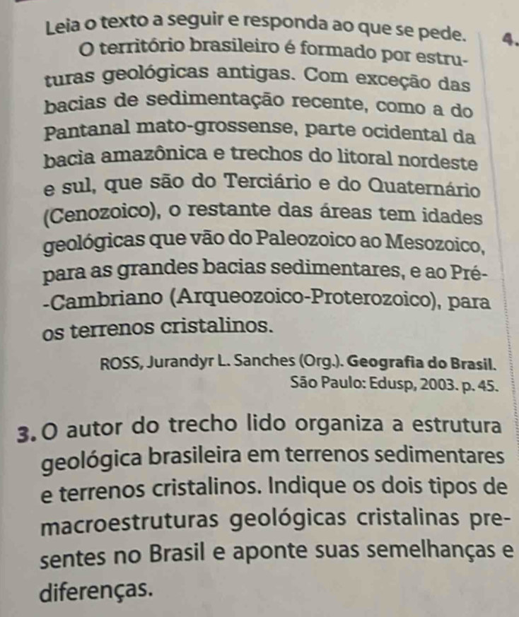 Leia o texto a seguir e responda ao que se pede. 4. 
O território brasileiro é formado por estru- 
turas geológicas antigas. Com exceção das 
bacias de sedimentação recente, como a do 
Pantanal mato-grossense, parte ocidental da 
bacia amazônica e trechos do litoral nordeste 
e sul, que são do Terciário e do Quaternário 
(Cenozoico), o restante das áreas tem idades 
geológicas que vão do Paleozoico ao Mesozoico, 
para as grandes bacias sedimentares, e ao Pré- 
-Cambriano (Arqueozoico-Proterozoico), para 
os terrenos cristalinos. 
ROSS, Jurandyr L. Sanches (Org.). Geografia do Brasil. 
São Paulo: Edusp, 2003. p. 45. 
3.O autor do trecho lido organiza a estrutura 
geológica brasileira em terrenos sedimentares 
e terrenos cristalinos. Indique os dois tipos de 
macroestruturas geológicas cristalinas pre- 
sentes no Brasil e aponte suas semelhanças e 
diferenças.