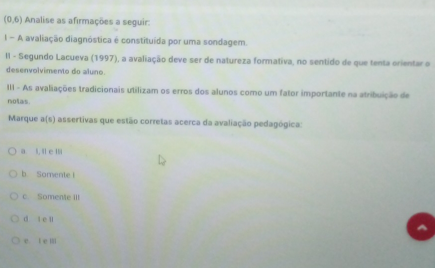 (0,6) Analise as afirmações a seguir:
I- A avaliação diagnóstica é constituída por uma sondagem.
II - Segundo Lacueva (1997), a avaliação deve ser de natureza formativa, no sentido de que tenta orientar o
desenvolvimento do aluno.
III - As avaliações tradicionais utilizam os erros dos alunos como um fator importante na atribuição de
notas.
Marque a(s) assertivas que estão corretas acerca da avaliação pedagógica:
a l, ll e IIi
b. Somente I
c. Somente IIl
d le l
e l e III