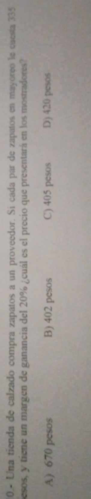10.- Una tienda de calzado compra zapatos a un proveedor. Sí cada par de zapatos en mayóreó le cuesta 335
pesos, y tiene un margen de ganancia del 20% ¿cuál es el precio que presentará en los mostradores?
A) 670 pesos B) 402 pesos C) 405 pesos D) 420 pesos