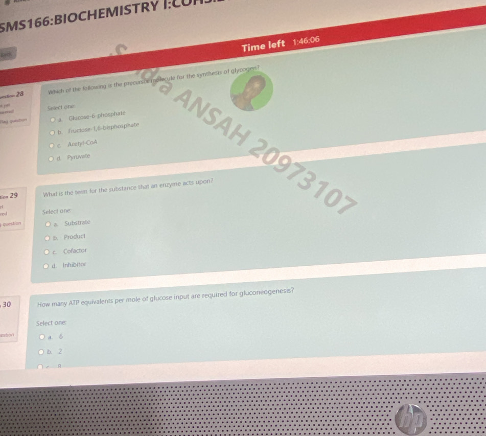 Time left 1:46:06 
Back
vestion 28 Which of the following is the precursor molecule for the synthesis of glycogen?
it yet
sa enod Select one
Rag question a. Glucose- 6 -phosphate
b. Fructose- 1,6 -bisphosphate
ANSAH 2097310
c. Acetyl-CoA
d. Pyruvate
tion 29 What is the term for the substance that an enzyme acts upon?

red Select one:
questían a. Substrate
b. Product
c. Cofactor
d. Inhibitor
30 How many ATP equivalents per mole of glucose input are required for gluconeogenesis?
Select one:
estion a. 6
b. 2
r A