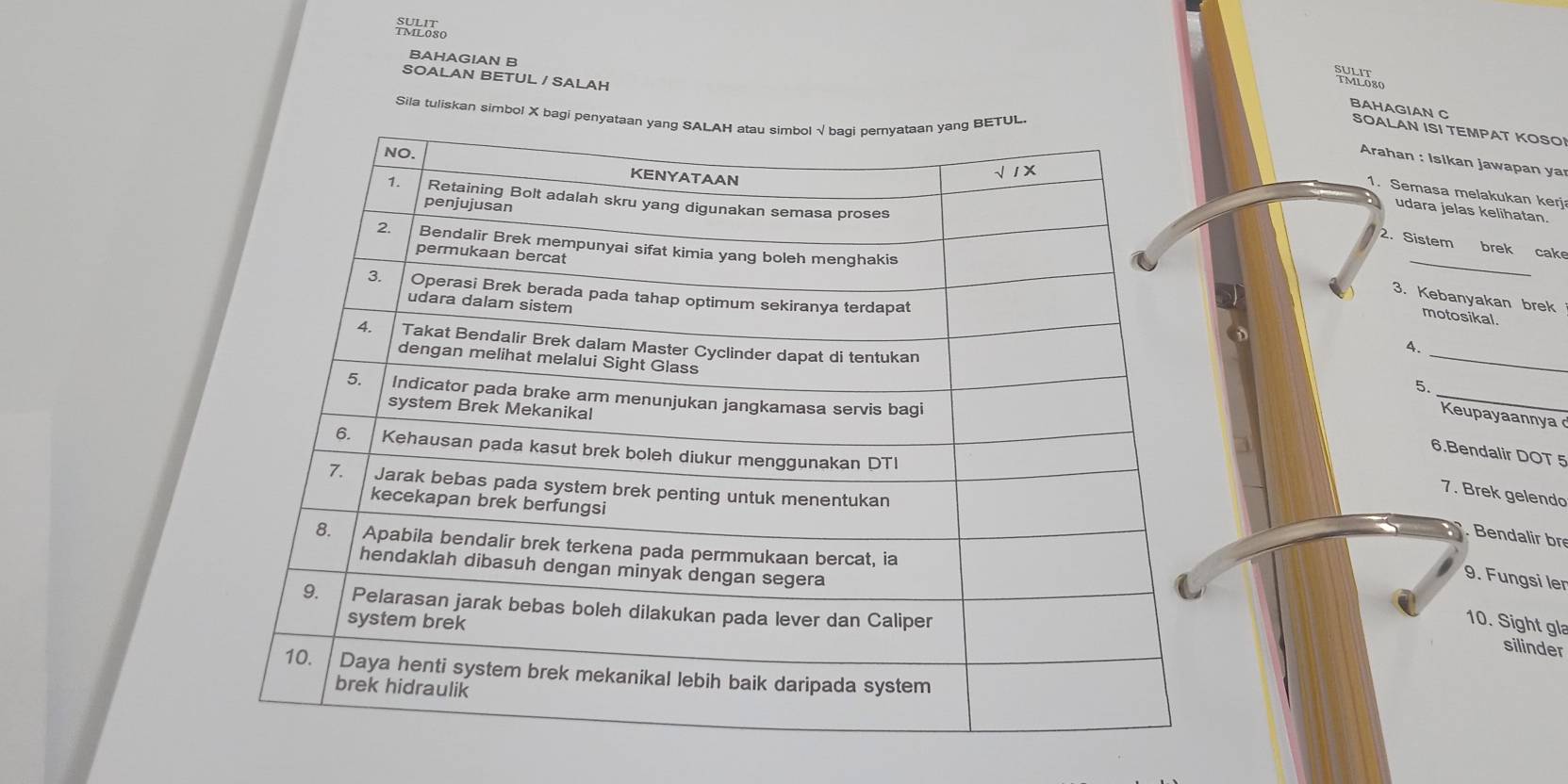 ioso 
BAHAGIAN B 
SOALAN BETUL / SALAH 
Whdso 
Sila tuliskan simbol X b 
BAHAGIAN C SOALAN ISI TEMPAT KOSO! 
Arahan : Isikan jawapan ya 
1. Semasa melakukan kerj 
udara jelas kelihatan. 
_ 
2. Sistem brek cake 
3. Kebanyakan brek 
motosikal. 
_ 
4. 
_ 
5. 
Keupayaannya 
6.Bendalir DOT 5 
7. Brek gelendo 
Bendalir br 
9. Fungsi ler 
10. Sight gl 
silinder