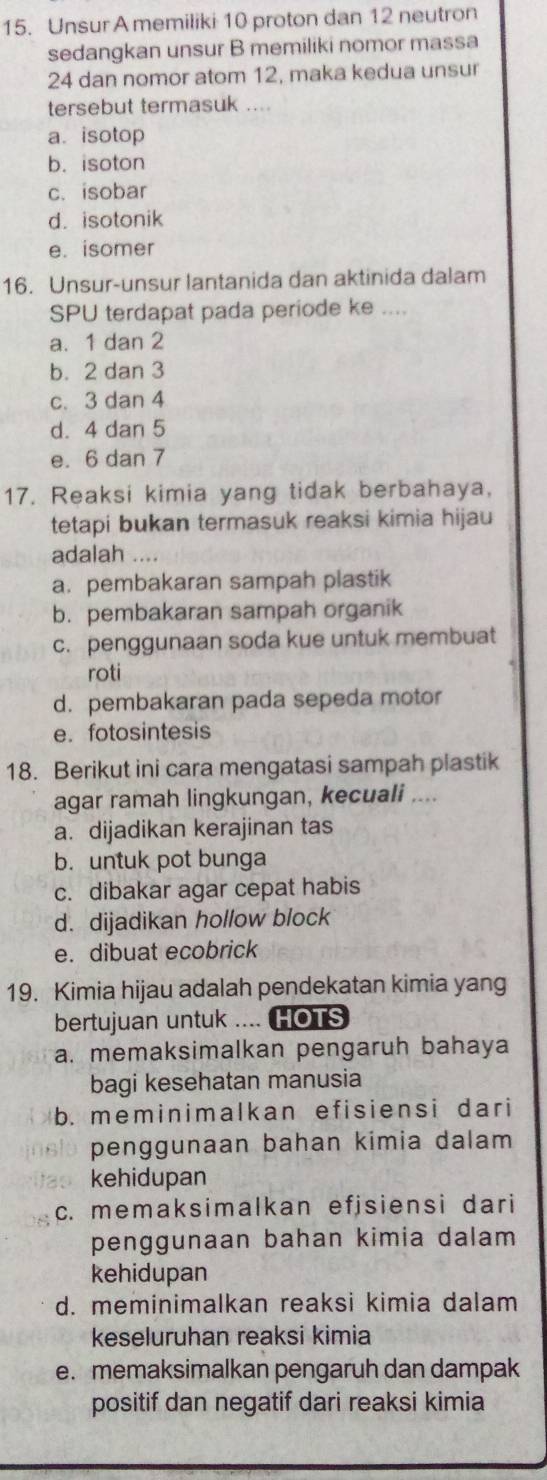 Unsur A memiliki 10 proton dan 12 neutron
sedangkan unsur B memiliki nomor massa
24 dan nomor atom 12, maka kedua unsur
tersebut termasuk ....
a. isotop
b. isoton
c. isobar
d. isotonik
e. isomer
16. Unsur-unsur lantanida dan aktinida dalam
SPU terdapat pada periode ke ....
a. 1 dan 2
b. 2 dan 3
c. 3 dan 4
d. 4 dan 5
e. 6 dan 7
17. Reaksi kimia yang tidak berbahaya,
tetapi bukan termasuk reaksi kimia hijau
adalah ....
a. pembakaran sampah plastik
b. pembakaran sampah organik
c. penggunaan soda kue untuk membuat
roti
d. pembakaran pada sepeda motor
e. fotosintesis
18. Berikut ini cara mengatasi sampah plastik
agar ramah lingkungan, kecuali ....
a. dijadikan kerajinan tas
b. untuk pot bunga
c. dibakar agar cepat habis
d. dijadikan hollow block
e. dibuat ecobrick
19. Kimia hijau adalah pendekatan kimia yang
bertujuan untuk .... HOTS
a. memaksimalkan pengaruh bahaya
bagi kesehatan manusia
b. meminimalkan efisiensi dari
penggunaan bahan kimia dalam 
kehidupan
c. memaksimalkan efjsiensi dari
penggunaan bahan kimia dalam 
kehidupan
d. meminimalkan reaksi kimia dalam
keseluruhan reaksi kimia
e. memaksimalkan pengaruh dan dampak
positif dan negatif dari reaksi kimia