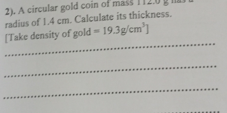 2). A circular gold coin of mass 112.0 g l 
radius of 1.4 cm. Calculate its thickness. 
_ 
[Take density of gold =19.3g/cm^3]
_ 
_