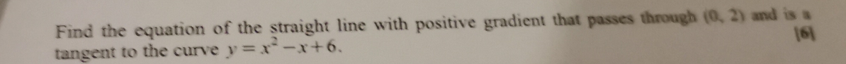 Find the equation of the straight line with positive gradient that passes through (0,2) and is a 
tangent to the curve y=x^2-x+6. [6]