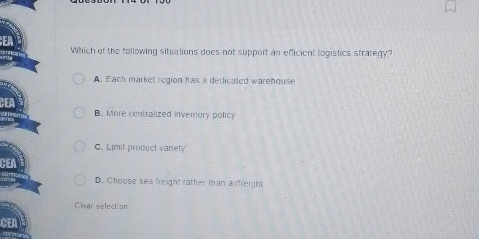 EA
ORTIFCANC
Which of the following situations does not support an efficient logistics strategy?
A. Each market region has a dedicated warehouse
CEA
CLTIFICATO
B. More centralized inventory policy
KITION
on
C. Limit product variety`
CEA
comAcm
GRITI D. Choose sea freight rather than airfreight
Clear selection
CEA