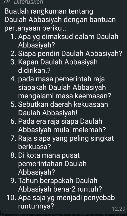 Diteruskan 
Buatlah rangkuman tentang 
Daulah Abbasiyah dengan bantuan 
pertanyaan berikut: 
1. Apa yg dimaksud dalam Daulah 
Abbasiyah? 
2. Siapa pendiri Daulah Abbasiyah? 
3. Kapan Daulah Abbasiyah 
didirikan.? 
4. pada masa pemerintah raja 
siapakah Daulah Abbasiyah 
mengalami masa keemasan? 
5. Sebutkan daerah kekuasaan 
Daulah Abbasiyah! 
6. Pada era raja siapa Daulah 
Abbasiyah mulai melemah? 
7. Raja siapa yang peling singkat 
berkuasa? 
8. Di kota mana pusat 
pemerintahan Daulah 
Abbasiyah? 
9. Tahun berapakah Daulah 
Abbasiyah benar2 runtuh? 
10. Apa saja yg menjadi penyebab 
runtuhnya? 12.29