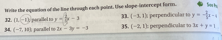 Write the equation of the line through each point. Use slope-intercept form. See Pri 
32. (1,-1); parallel to y= 2/5 x-3 33. (-3,1); perpendicular to y=- 2/5 x-4
35. (-2,1)
34. (-7,10); parallel to 2x-3y=-3; perpendicular to 3x+y=1