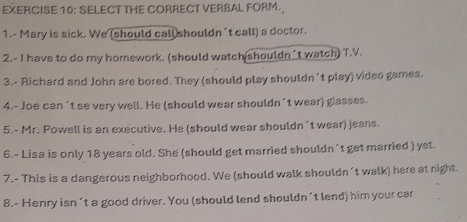 SELECT THE CORRECT VERBAL FORM. 
1.- Mary is sick. We (should call shouldn't call) a doctor. 
2.- I have to do my homework. (should watch shouldn´t watch) T.V. 
3.- Richard and John are bored. They (should play shouldn´t play) video games. 
4.- Joe can´t se very well. He (should wear shouldn´t wear) glasses. 
5.- Mr. Powell is an executive. He (should wear shouldn´t wear) jeans. 
6.- Lisa is only 18 years old. She (should get married shouldn´t get married ) yet. 
7.- This is a dangerous neighborhood. We (should walk shouldn´t walk) here at night. 
8.- Henry isn't a good driver. You (should lend shouldn´t lend) him your car