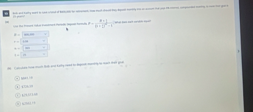 25 years? Bob and Kathy want to save a total of $800,000 for retirement. How much should they deposit monthly into as acosunt that pays 8 internd, compounded monthy, to mext ther gor i
(8 What does each earable equal?
Use the Present Value investment Periodkc Depost Forula. P=frac B*  1/2 (1+ 1/2 )^-2-1
B= 800,000
r=
x=
t= 25
(4) Calculate how much (ob and Kathy need to deposit monthly to reach their goal.
$726.59
$29,513.68
0 3 12% 62.1