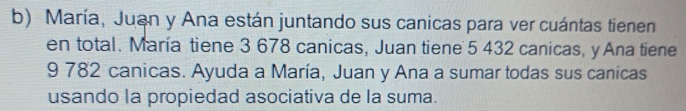 María, Juan y Ana están juntando sus canicas para ver cuántas tienen 
en total. María tiene 3 678 canicas, Juan tiene 5 432 canicas, y Ana tiene
9 782 canicas. Ayuda a María, Juan y Ana a sumar todas sus canicas 
usando la propiedad asociativa de la suma.