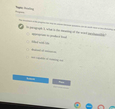 Topic: Reading
Progress
The movement of the progress bor may be uneven becouse questions can be worth more or less fincluding z
In paragraph 3, what is the meaning of the word inexhaustible?
appropriate to produce food
filled with life
drained of resources
not capable of running out
Submit Pass
=ur tanue Gm ==