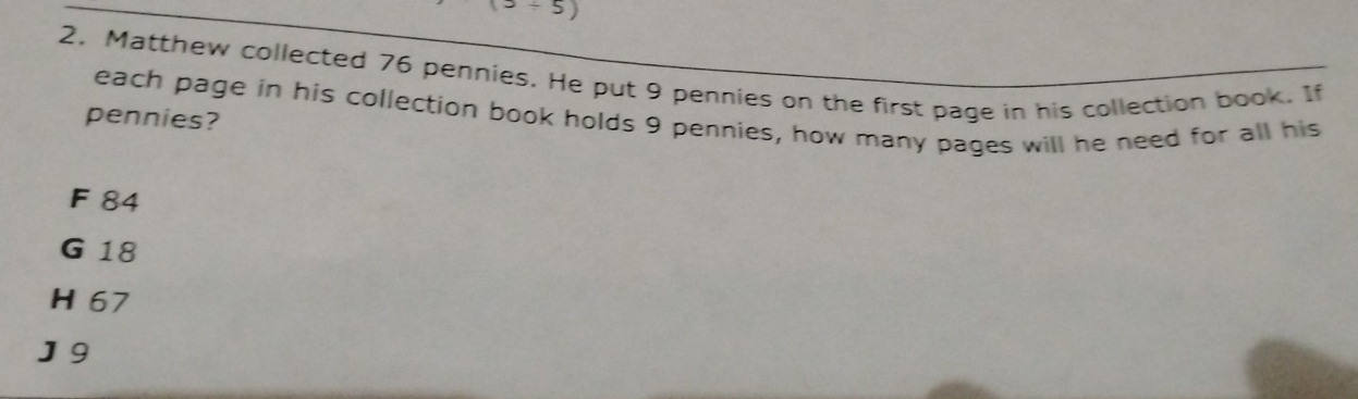 div 5) 
2. Matthew collected 76 pennies. He put 9 pennies on the first page in his collection book. If
each page in his collection book holds 9 pennies, how many pages will he need for all his
pennies?
F 84
G 18
H 67
J 9