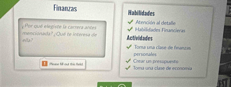 Finanzas Habilidades 
Atención al detalle 
Por qué elegiste la carrera antes Habilidades Financieras 
mencionada? ¿Qué te interesa de Actividades 
ella? 
Toma una clase de finanzas 
personales 
Crear un presupuesto 
! Please fill out this field. Toma una clase de economía