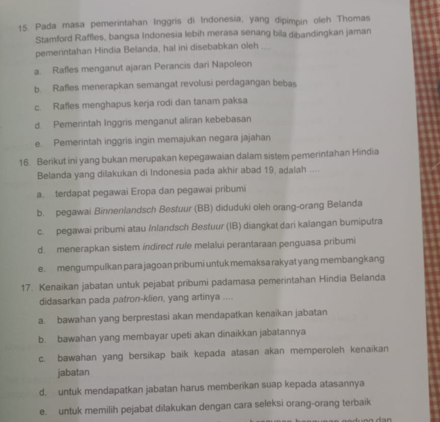 Pada masa pemerintahan Inggris di Indonesia, yang dipimpin oleh Thomas
Stamford Raffles, bangsa Indonesia lebih merasa senang bila dibandingkan jaman
pemerintahan Hindia Belanda, hal ini disebabkan oleh ....
a. Rafles menganut ajaran Perancis dari Napoleon
b. Rafles menerapkan semangat revolusi perdagangan bebas
c. Rafles menghapus kerja rodi dan tanam paksa
d. Pemerintah Inggris menganut aliran kebebasan
e. Pemerintah inggris ingin memajukan negara jajahan
16. Berikut ini yang bukan merupakan kepegawaian dalam sistem pemerintahan Hindia
Belanda yang dilakukan di Indonesia pada akhir abad 19, adalah ....
a. terdapat pegawai Eropa dan pegawai pribumi
b. pegawai Binnenlandsch Bestuur (BB) diduduki oleh orang-orang Belanda
c. pegawai pribumi atau Inlandsch Bestuur (IB) diangkat dari kalangan bumiputra
d. menerapkan sistem indirect rule melalui perantaraan penguasa pribumi
e. mengumpulkan para jagoan pribumi untuk memaksa rakyat yang membangkang
17. Kenaikan jabatan untuk pejabat pribumi padamasa pemerintahan Hindia Belanda
didasarkan pada patron-klien, yang artinya ....
a. bawahan yang berprestasi akan mendapatkan kenaikan jabatan
b. bawahan yang membayar upeti akan dinaikkan jabatannya
c. bawahan yang bersikap baik kepada atasan akan memperoleh kenaikan
jabatan
d. untuk mendapatkan jabatan harus memberikan suap kepada atasannya
e. untuk memilih pejabat dilakukan dengan cara seleksi orang-orang terbaik