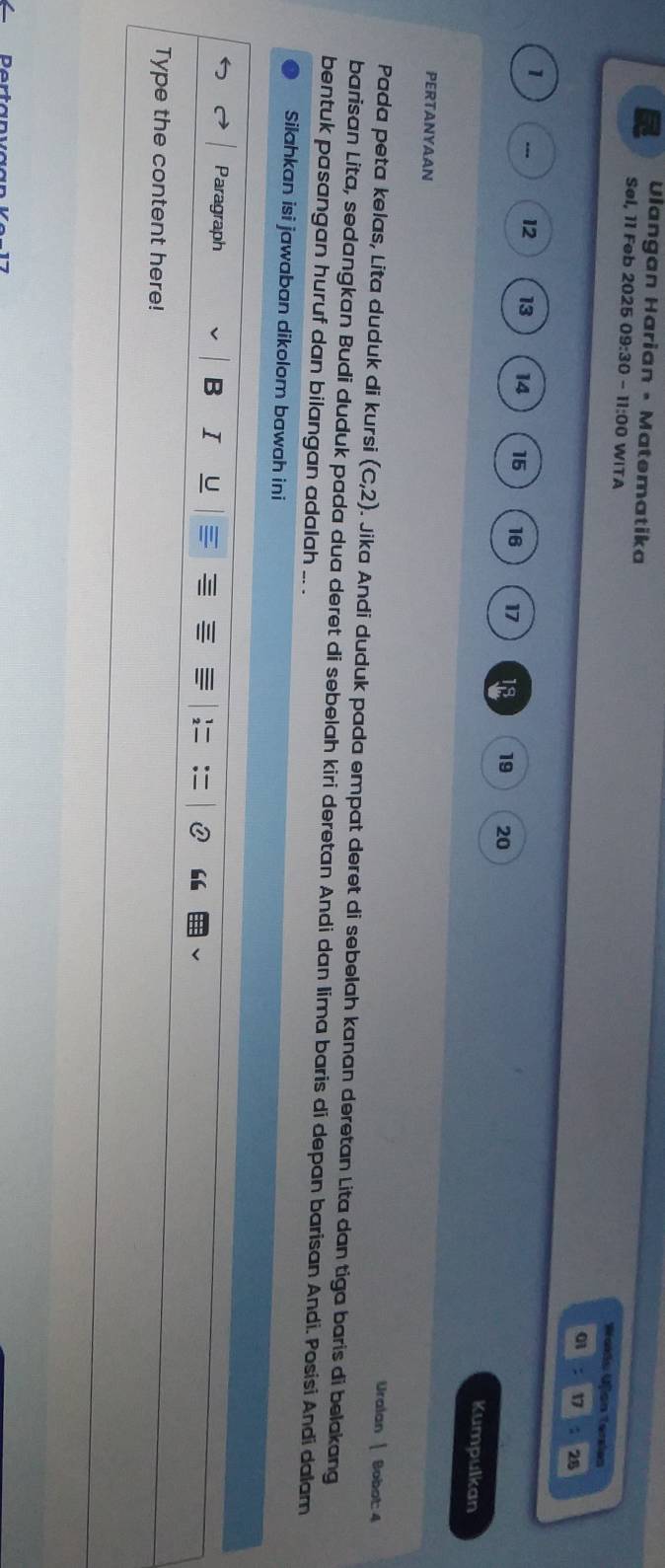 Uiangan Harian • Matematika 
Søl, 11 Feb 2025 09: 30 - 11:00 WITA 01 17 28
Wakdo Ujion Tersies
1
12 13 14 15 16 17 18 19 20
Kumpulkan 
PERTANYAAN 
Uralan 1 Bobot: 4
Pada peta kelas, Lita duduk di kursi (c,2). Jika Andi duduk pada empat deret di sebelah kanan deretan Lita dan tiga baris di belakang 
barisan Lita, sedangkan Budi duduk pada dua deret di sebelah kiri deretan Andi dan Iima baris di depan barisan Andi. Posisi Andi dalam 
bentuk pasangan huruf dan bilangan adalah .. . 
Silahkan isi jawaban dikolom bawah ini 
Paragraph B I U “ 
Type the content here!