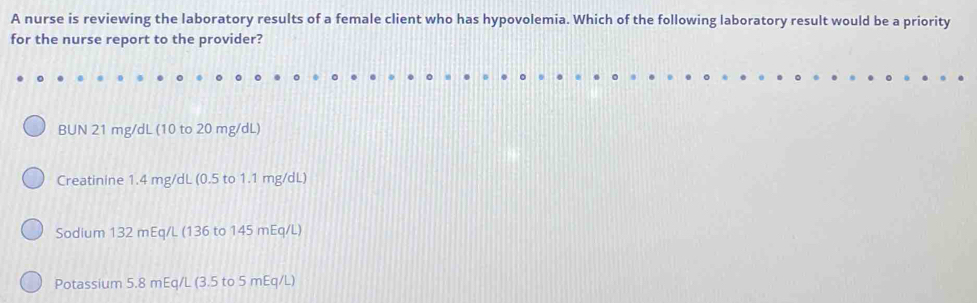 A nurse is reviewing the laboratory results of a female client who has hypovolemia. Which of the following laboratory result would be a priority 
for the nurse report to the provider? 
BUN 21 mg/dL (10 to 20 mg/dL) 
Creatinine 1.4 mg/dL (0.5 to 1.1 mg/dL) 
Sodium 132 mEq/L (136 to 145 mEq/L)
Potassium 5.8 mEq/L (3.5 to 5 mEq/L)