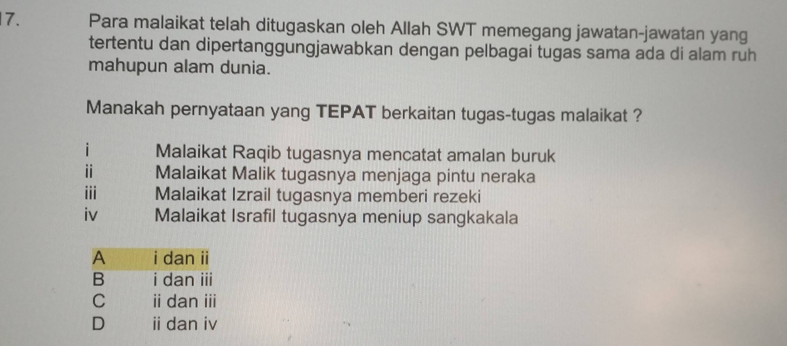 Para malaikat telah ditugaskan oleh Allah SWT memegang jawatan-jawatan yang
tertentu dan dipertanggungjawabkan dengan pelbagai tugas sama ada di alam ruh
mahupun alam dunia.
Manakah pernyataan yang TEPAT berkaitan tugas-tugas malaikat ?
Malaikat Raqib tugasnya mencatat amalan buruk
i
Malaikat Malik tugasnya menjaga pintu neraka
ii
Malaikat Izrail tugasnya memberi rezeki
iv Malaikat Israfil tugasnya meniup sangkakala