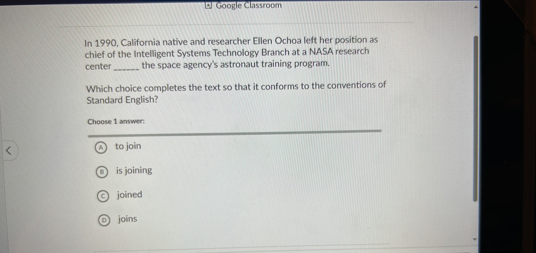 Google Classroom
In 1990, California native and researcher Ellen Ochoa left her position as
chief of the Intelligent Systems Technology Branch at a NASA research
center _the space agency's astronaut training program.
Which choice completes the text so that it conforms to the conventions of
Standard English?
Choose 1 answer:
to join
is joining
C ) joined
D joins