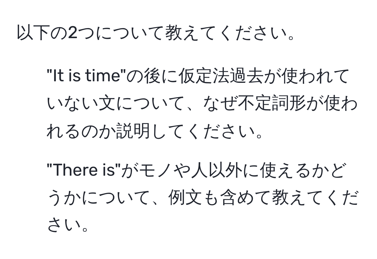 以下の2つについて教えてください。  
1. "It is time"の後に仮定法過去が使われていない文について、なぜ不定詞形が使われるのか説明してください。  
2. "There is"がモノや人以外に使えるかどうかについて、例文も含めて教えてください。