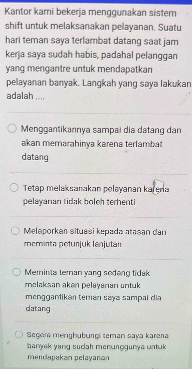 Kantor kami bekerja menggunakan sistem
shift untuk melaksanakan pelayanan. Suatu
hari teman saya terlambat datang saat jam
kerja saya sudah habis, padahal pelanggan
yang mengantre untuk mendapatkan
pelayanan banyak. Langkah yang saya lakukan
adalah ....
Menggantikannya sampai dia datang dan
akan memarahinya karena terlambat
datang
Tetap melaksanakan pelayanan karena
pelayanan tidak boleh terhenti
Melaporkan situasi kepada atasan dan
meminta petunjuk lanjutan
Meminta teman yang sedang tidak
melaksan akan pelayanan untuk
menggantikan teman saya sampai dia
datang
Segera menghubungi teman saya karena
banyak yang sudah menunggunya untuk
mendapakan pelayanan