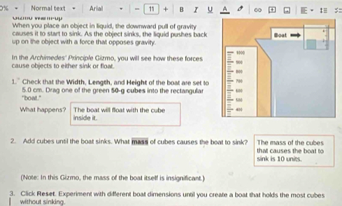 Normal text Arial - 11 + B I u A 
Guo wauy 
When you place an object in liquid, the downward pull of gravity 
causes it to start to sink. As the object sinks, the liquid pushes back 
up on the object with a force that opposes gravity. 
In the Archimedes' Principle Gizmo, you will see how these forces 
cause objects to either sink or float. 
1. Check that the Width, Length, and Height of the boat are set to
5.0 cm. Drag one of the green 50-g cubes into the rectangular 
"boat.” 
What happens? The boat will float with the cube 
inside it. 
2. Add cubes until the boat sinks. What mass of cubes causes the boat to sink? The mass of the cubes 
that causes the boat to 
sink is 10 units. 
(Note: In this Gizmo, the mass of the boat itself is insignificant.) 
3. Click Reset. Experiment with different boat dimensions until you create a boat that holds the most cubes 
without sinking.