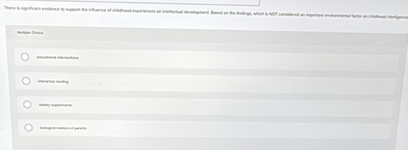 There is significant evidence to support the influence of childhood experiences on intellectual development. Based on the findings, which is NOT considered an important environmental factor on childhood intelligence
Multiple Choice
educational interventions
interactive reading
dietory supplements
biological markers of parents