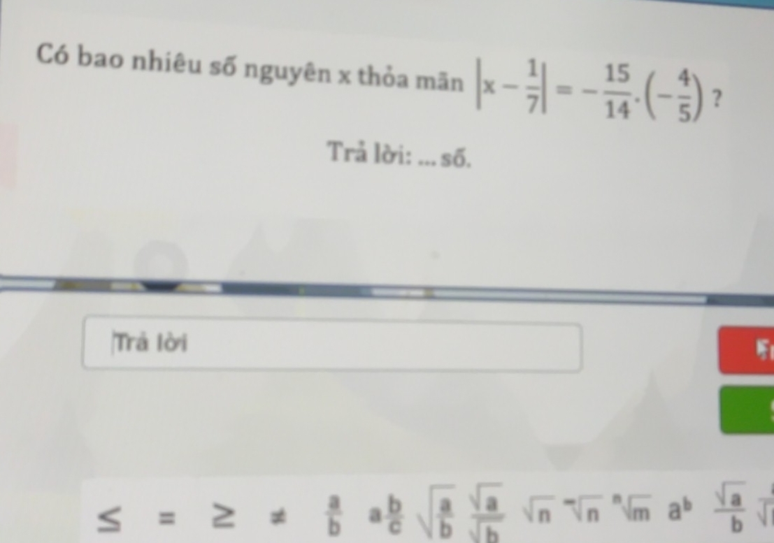 Có bao nhiêu số nguyên x thỏa mãn |x- 1/7 |=- 15/14 .(- 4/5 ) ? 
Trả lời: _số. 
Trả lời 
_  =≥ ±  a/b a b/c sqrt(frac a)b sqrt(a)/sqrt(b) sqrt(n)sqrt[n](m)a^b sqrt(a)/b sqrt().