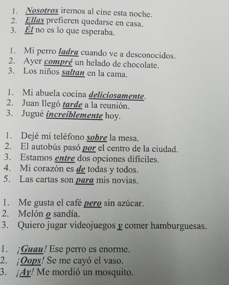 Nosotros iremos al cine esta noche. 
2. Ellas prefieren quedarse en casa. 
3. Él no es lo que esperaba. 
1. Mi perro ladra cuando ve a desconocidos. 
2. Ayer compré un helado de chocolate. 
3. Los niños saltan en la cama. 
1. Mi abuela cocina deliciosamente. 
2. Juan llegó tarde a la reunión. 
3. Jugué increíblemente hoy. 
1. Dejé mi teléfono sobre la mesa. 
2. El autobús pasó por el centro de la ciudad. 
3. Estamos entre dos opciones difíciles. 
4. Mi corazón es de todas y todos. 
5. Las cartas son para mis novias. 
1. Me gusta el café pero sin azúcar. 
2. Melón ø sandía. 
3. Quiero jugar videojuegos y comer hamburguesas. 
1. ¡Guau! Ese perro es enorme. 
2. ¡Oops! Se me cayó el vaso. 
3. ¡Ay! Me mordió un mosquito.