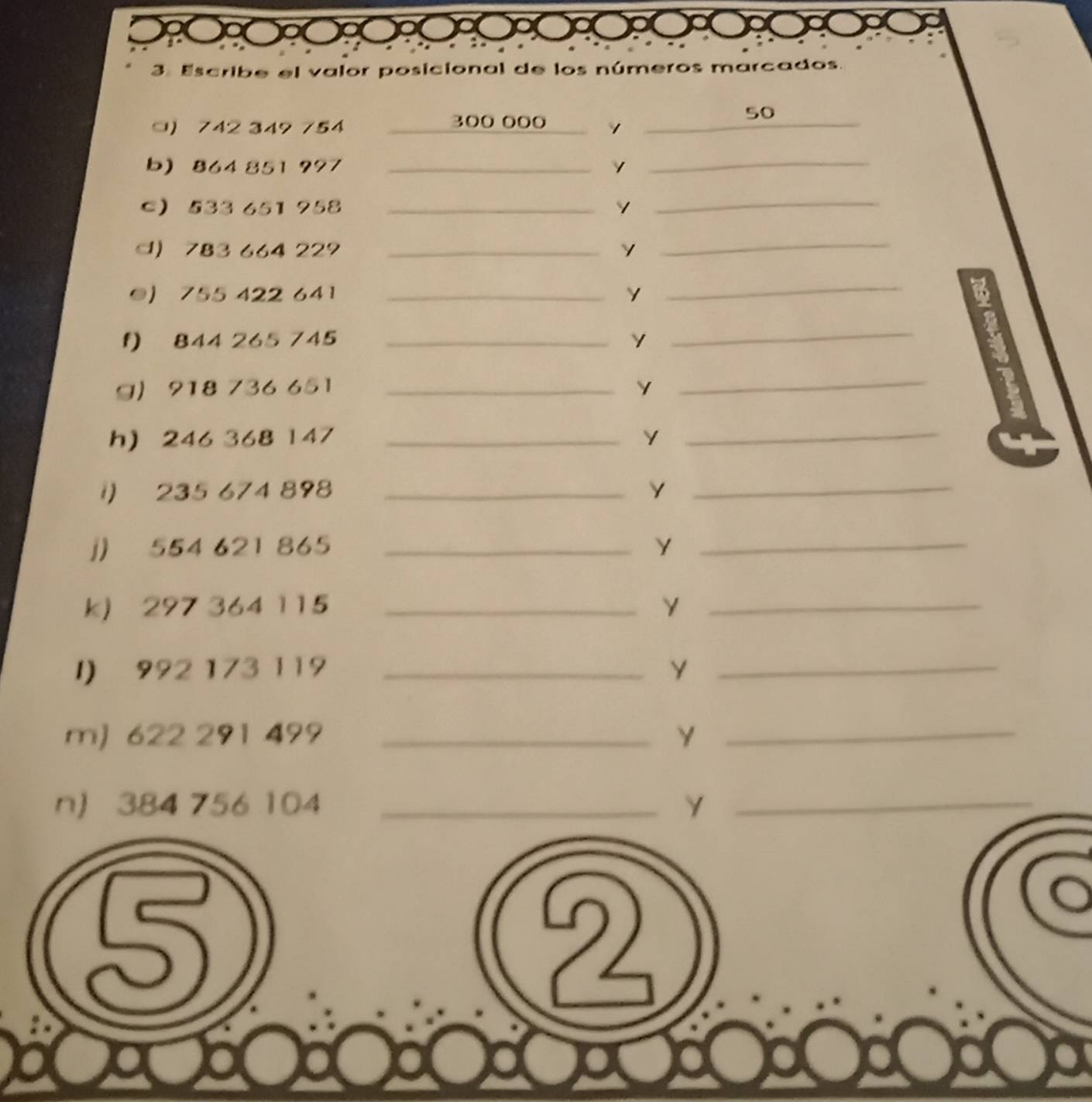 Escribe el valor posicional de los números marcados. 
50 
) 742 349 754 300 000 1_ 
b) 864 851 997 _ 
_ 
C 533 651 958 _ 
_ 
d) 783 664 229 _ 
_ 
●) 755 422 641_ 
_ 
f) 844 265 745 _ 
_ 
g) 918 736 651 _ Y
_ 
h) 246 368 147 _ Y _ 
1) 235 674 898 _Y_ 
j) 554 621 865 _Y_ 
k) 297 364 115 _ 
_ 
I) 992 173 119 _ Y_ 
m) 622 291 499 _Y_ 
n) 384 756 104 _ Y _ 
5