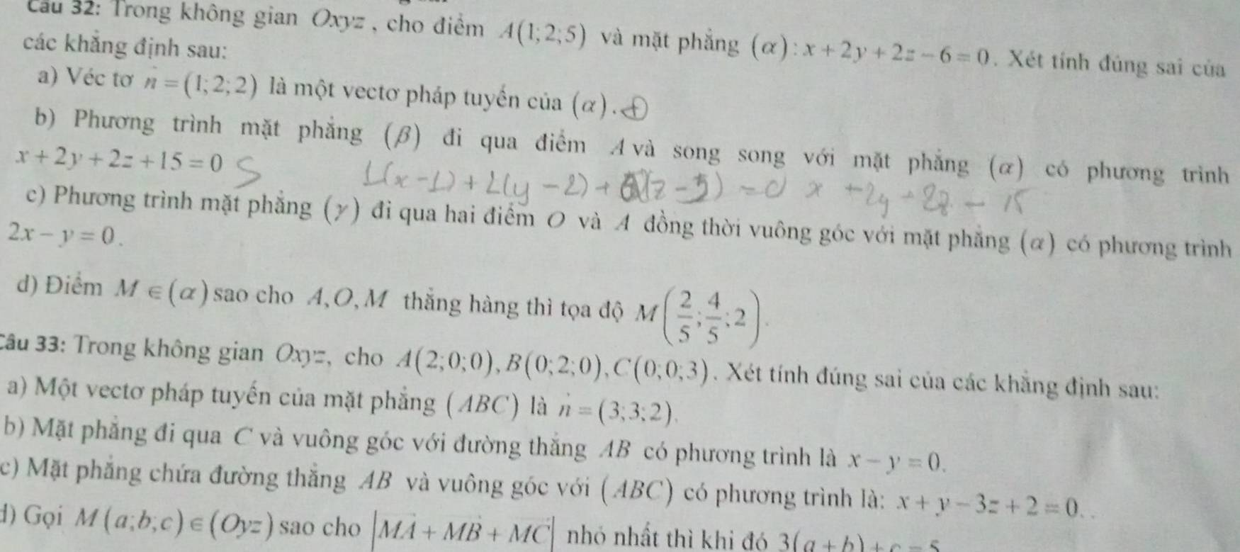 Cầu 32: Trong không gian Oxyz , cho điểm A(1;2;5) và mặt phẳng (α): x+2y+2z-6=0. Xét tính đúng sai của 
các khẳng định sau: 
a) Véc tơ n=(1;2;2) là một vectơ pháp tuyến cia(alpha ). 
b) Phương trình mặt phẳng (β) đi qua điểm A và song song với mặt phẳng (α) có phương trình
x+2y+2z+15=0
c) Phương trình mặt phẳng (γ) đi qua hai điểm O và A đồng thời vuông góc với mặt phẳng (α) có phương trình
2x-y=0. 
d) Điểm M∈ (alpha ) sao cho A, O, M thắng hàng thì tọa độ M( 2/5 ; 4/5 ;2). 
3âu 33: Trong không gian Oxyz, cho A(2;0;0), B(0;2;0), C(0;0;3). Xét tính đúng sai của các khẵng định sau: 
a) Một vectơ pháp tuyến của mặt phẳng (ABC) là n=(3;3;2)
b) Mặt phẳng đi qua C và vuông góc với đường thắng AB có phương trình là x-y=0. 
c) Mặt phẳng chứa đường thắng AB và vuông góc với (AB 3C) có phương trình là: x+y-3z+2=0. 
d) Gọi M(a;b;c)∈ (Oyz) sao cho |vector MA+vector MB+vector MC| nhó nhất thì khi đó 3(a+b)+c-5