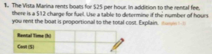 The Vista Marina rents boats for $25 per hour. In addition to the rental fee, 
there is a $12 charge for fuel. Use a table to determine if the number of hours
you rent the boat is proportional to the total cost. Explain. (Examples 1- 1)