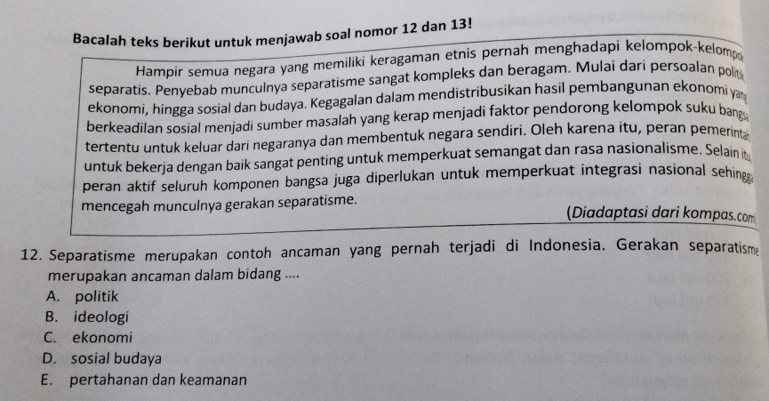 Bacalah teks berikut untuk menjawab soal nomor 12 dan 13!
Hampir semua negara yang memiliki keragaman etnis pernah menghadapi kelompok-kelomp
separatis. Penyebab munculnya separatisme sangat kompleks dan beragam. Mulai dari persoalan polit
ekonomi, hingga sosial dan budaya. Kegagalan dalam mendistribusikan hasil pembangunan ekonomi yar
berkeadilan sosial menjadi sumber masalah yang kerap menjadi faktor pendorong kelompok suku bang
tertentu untuk keluar dari negaranya dan membentuk negara sendiri. Oleh karena itu, peran pemerinta
untuk bekerja dengan baik sangat penting untuk memperkuat semangat dan rasa nasionalisme. Selain it
peran aktif seluruh komponen bangsa juga diperlukan untuk memperkuat integrasi nasional sehingg 
mencegah munculnya gerakan separatisme. (Diadaptasi dari kompas.com
12. Separatisme merupakan contoh ancaman yang pernah terjadi di Indonesia. Gerakan separatisma
merupakan ancaman dalam bidang ....
A. politik
B. ideologi
C. ekonomi
D. sosial budaya
E. pertahanan dan keamanan