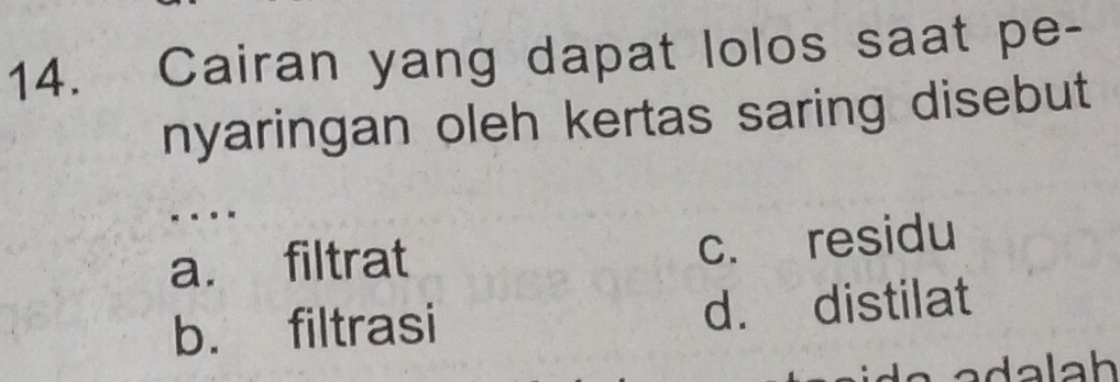 Cairan yang dapat lolos saat pe-
nyaringan oleh kertas saring disebut
- . . -
a. filtrat c. residu
b. filtrasi d. distilat
adalah