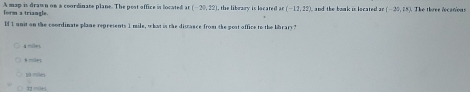 form a triangle. A map is drawn on a coordinate plane. The pest office is located an (-20,22) , the library is located Ar(-12.22) and the bank in located an (-25,18) The three locations
If 1 unit on the coordinate plane represents 1 mile, what is the distance from the post office to the bibrary?

l hang
10 miles
X2 mile