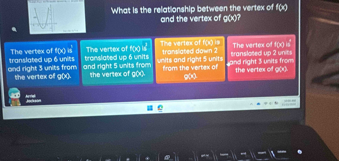 What is the relationship between the vertex of f(x)
and the vertex of g(x) ?
The vertex of f(x) is The vertex of f(x) The vertex of f(x)i9 The vertex of f(x)is^4
translated down 2
translated up 6 units translated up 6 units translated up 2 units
and right 3 units from and right 5 units from units and right 5 units nd right 3 units from
the vertex of g(x). the vertex of g(x). from the vertex of the vertex of g(x).
g(x). 
Arriel
Jackson
10:09 AM
11/15/20/4