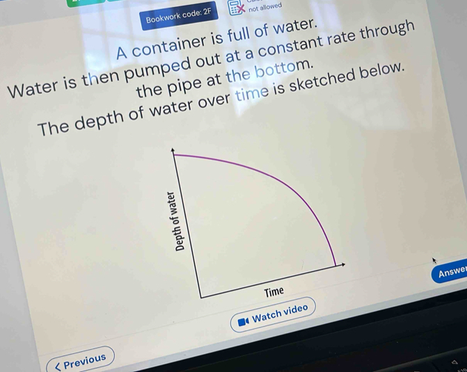 Bookwork code: 2F not allowed 
A container is full of water. 
Water is then pumped out at a constant rate through 
the pipe at the bottom. 
The depth of water over time is sketched below. 
Answe 
Watch vide 
Previous