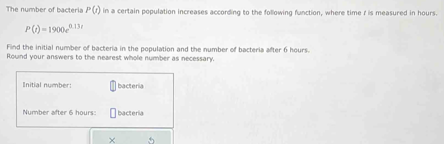 The number of bacteria P(t) in a certain population increases according to the following function, where time / is measured in hours.
P(t)=1900e^(0.13t)
Find the initial number of bacteria in the population and the number of bacteria after 6 hours. 
Round your answers to the nearest whole number as necessary. 
Initial number: bacteria 
Number after 6 hours : bacteria 
× 5