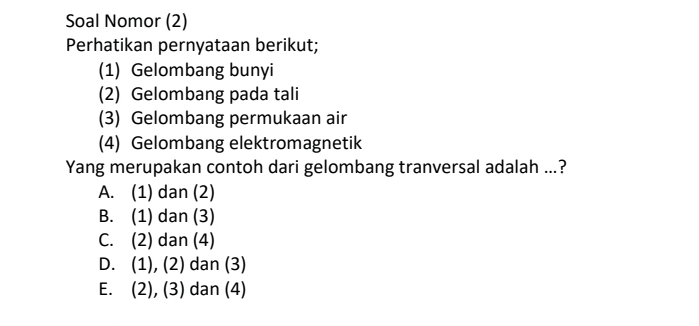 Soal Nomor (2)
Perhatikan pernyataan berikut;
(1) Gelombang bunyi
(2) Gelombang pada tali
(3) Gelombang permukaan air
(4) Gelombang elektromagnetik
Yang merupakan contoh dari gelombang tranversal adalah ...?
A. (1) dan (2)
B. (1) dan (3)
C. (2) dan (4)
D. (1), (2) dan (3)
E. (2), (3) dan (4)