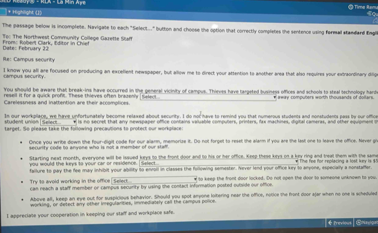 ED Ready® - RLA - La Min Aye
Time Rema
* Highlight (2) Ql
The passage below is incomplete. Navigate to each "Select.." button and choose the option that correctly completes the sentence using formal standard Engli
To: The Northwest Community College Gazette Staff
From: Robert Clark, Editor in Chief
Date: February 22
Re: Campus security
I know you all are focused on producing an excellent newspaper, but allow me to direct your attention to another area that also requires your extraordinary dilig
campus security.
You should be aware that break-ins have occurred in the general vicinity of campus. Thieves have targeted business offices and schools to steal technology hardv
resell it for a quick profit. These thieves often brazenly [Select.. away computers worth thousands of dollars.
Carelessness and inattention are their accomplices.
In our workplace, we have unfortunately become relaxed about security. I do not have to remind you that numerous students and nonstudents pass by our office
student union | Select...  is no secret that any newspaper office contains valuable computers, printers, fax machines, digital cameras, and other equipment th
target. So please take the following precautions to protect our workplace:
Once you write down the four-digit code for our alarm, memorize it. Do not forget to reset the alarm if you are the last one to leave the office. Never gi
security code to anyone who is not a member of our staff.
Starting next month, everyone will be issued keys to the front door and to his or her office. Keep these keys on a key ring and treat them with the same
you would the keys to your car or residence. Select...  The fee for replacing a lost key is $5
failure to pay the fee may inhibit your ability to enroll in classes the following semester. Never lend your office key to anyone, especially a nonstaffer.
Try to avoid working in the office Select... to keep the front door locked. Do not open the door to someone unknown to you.
can reach a staff member or campus security by using the contact information posted outside our office.
Above all, keep an eye out for suspicious behavior. Should you spot anyone loitering near the office, notice the front door ajar when no one is scheduled
working, or detect any other irregularities, immediately call the campus police.
I appreciate your cooperation in keeping our staff and workplace safe.
← Previous   Navigat