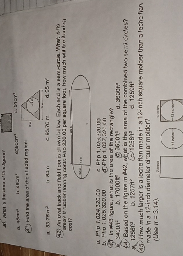 What is the area of this figure?
a. 48cm^2 b. 49cm^2 6 60cm^2 d. 51cm^2
41) Find the area of the shaded region: 1 
-14 rs
a. 33.76m^2 b. 84m c. 93.76 m d. 95m^2
42) An oval track and field floor is shown below. Each end is a semi-circle. What is its
area? If rubber flooring costs Php 220.00 per square foot, how much will the flooring
cost?
zo n 40π
a. Php 1,024,320.00 c. Php 1,026,320.00
b. Php 1,025,320.00 đ Php 1,027,320.00
43. In #43 figure, what is the area of the rectangle?
a 3400ft^2 b. 17000ft^2 a 3500ft^2 d. 3600ft^2
44) Based on the figure in #42, what is the area of the combined two semi circles?
a 1256ft^2 b. 1257ft^2 C 1258ft^2 d. 1259ft^2
45. How much larger is a leche flan made in a 12-inch square molder than a leche flan
made in a 12-inch diameter circular molder?
(Use π =3.14). 12 inches